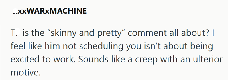 ..xxWARXMACHINE T. is the "skinny and pretty" comment all about? | feel like him not scheduling you isn't about being excited to work. Sounds like a creep with an ulterior motive.