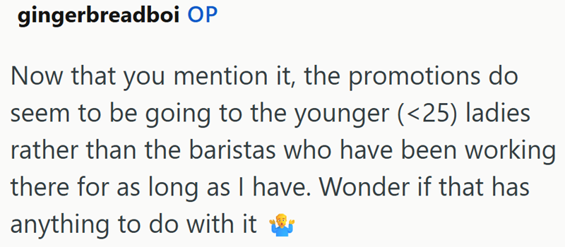 gingerbreadboi OP Now that you mention it, the promotions do seem to be going to the younger (<25) ladies rather than the baristas who have been working there for as long as I have. Wonder if that has anything to do with it