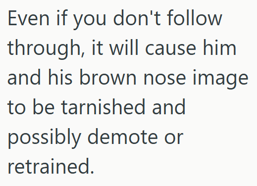 Even if you don't follow through, it will cause him and his brown nose image to be tarnished and possibly demote or retrained.