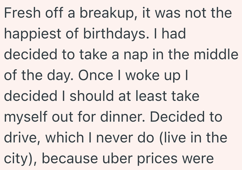 Fresh off a breakup, it was not the happiest of birthdays. I had decided to take a nap in the middle of the day. Once I woke up I decided I should at least take myself out for dinner. Decided to drive, which I never do (live in the city), because uber prices were