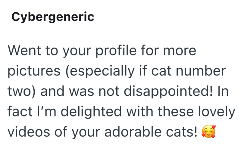 Cybergeneric Went to your profile for more pictures (especially if cat number two) and was not disappointed! In fact I'm delighted with these lovely videos of your adorable cats!