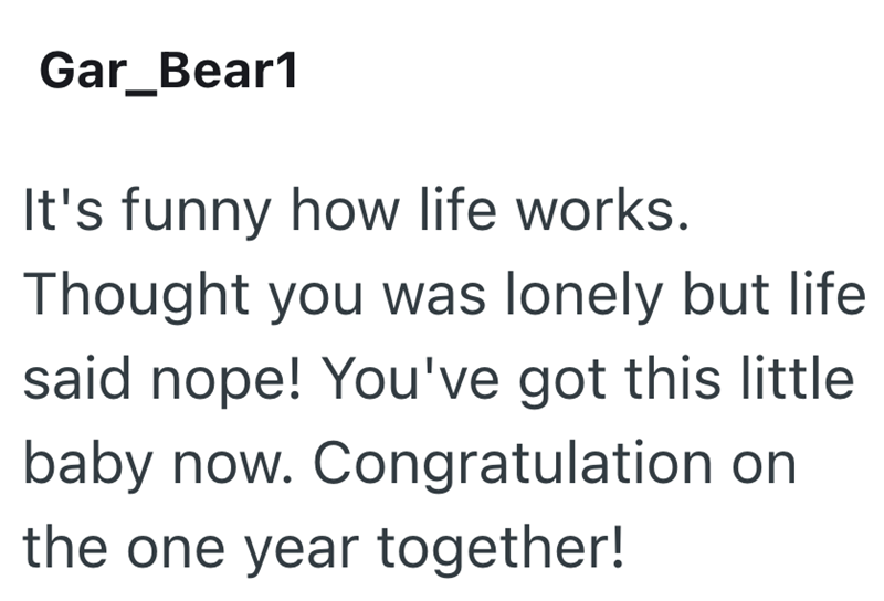 Gar_Bear1 It's funny how life works. Thought you was lonely but life said nope! You've got this little baby now. Congratulation on the one year together!