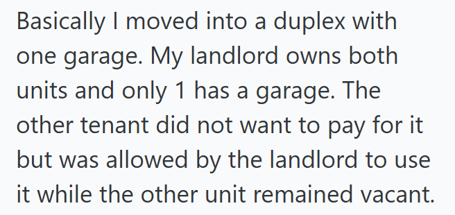 Basically I moved into a duplex with one garage. My landlord owns both units and only 1 has a garage. The other tenant did not want to pay for it but was allowed by the landlord to use it while the other unit remained vacant.