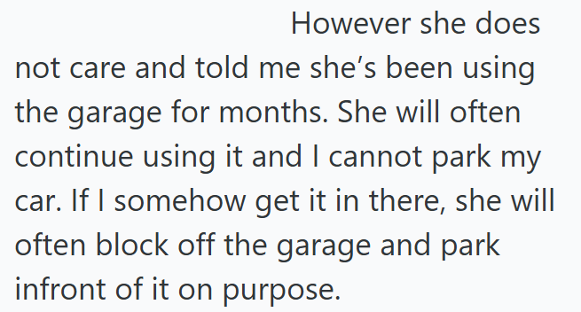However she does not care and told me she's been using the garage for months. She will often continue using it and I cannot park my car. If I somehow get it in there, she will often block off the garage and park infront of it on purpose.