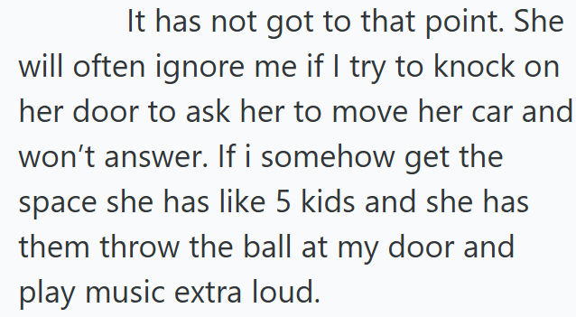 It has not got to that point. She will often ignore me if I try to knock on her door to ask her to move her car and won't answer. If i somehow get the space she has like 5 kids and she has them throw the ball at my door and play music extra loud.