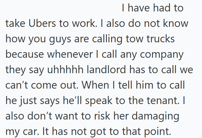 I have had to take Ubers to work. I also do not know how you guys are calling tow trucks because whenever I call any company they say uhhhhh landlord has to call we can't come out. When I tell him to call he just says he'll speak to the tenant. I also don't want to risk her damaging my car. It has not got to that point.