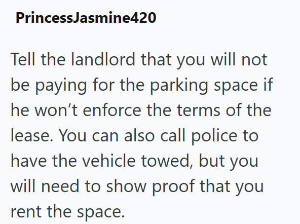 Princess Jasmine420 Tell the landlord that you will not be paying for the parking space if he won't enforce the terms of the lease. You can also call police to have the vehicle towed, but you will need to show proof that you rent the space.