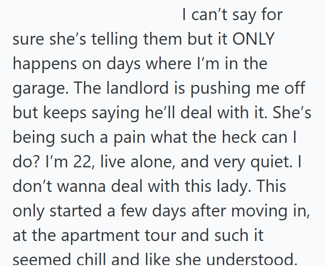 I can't say for sure she's telling them but it ONLY happens on days where I'm in the garage. The landlord is pushing me off but keeps saying he'll deal with it. She's being such a pain what the heck can I do? I'm 22, live alone, and very quiet. I don't wanna deal with this lady. This only started a few days after moving in, at the apartment tour and such it seemed chill and like she understood.
