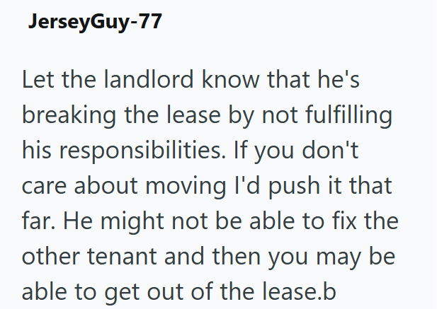 JerseyGuy-77 Let the landlord know that he's breaking the lease by not fulfilling his responsibilities. If you don't care about moving I'd push it that far. He might not be able to fix the other tenant and then you may be able to get out of the lease.b