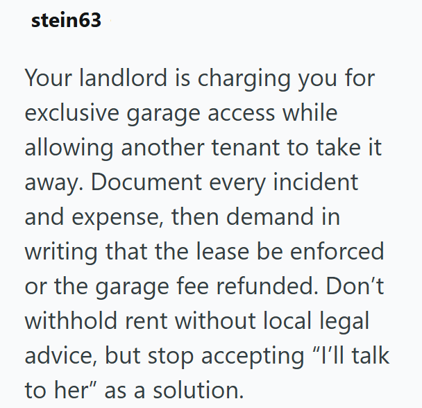 stein63 Your landlord is charging you for exclusive garage access while allowing another tenant to take it away. Document every incident and expense, then demand in writing that the lease be enforced or the garage fee refunded. Don't withhold rent without local legal advice, but stop accepting "I'll talk to her" as a solution.