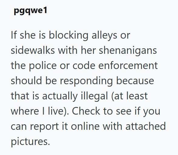 pgqwe1 If she is blocking alleys or sidewalks with her shenanigans the police or code enforcement should be responding because that is actually illegal (at least where I live). Check to see if you can report it online with attached pictures.
