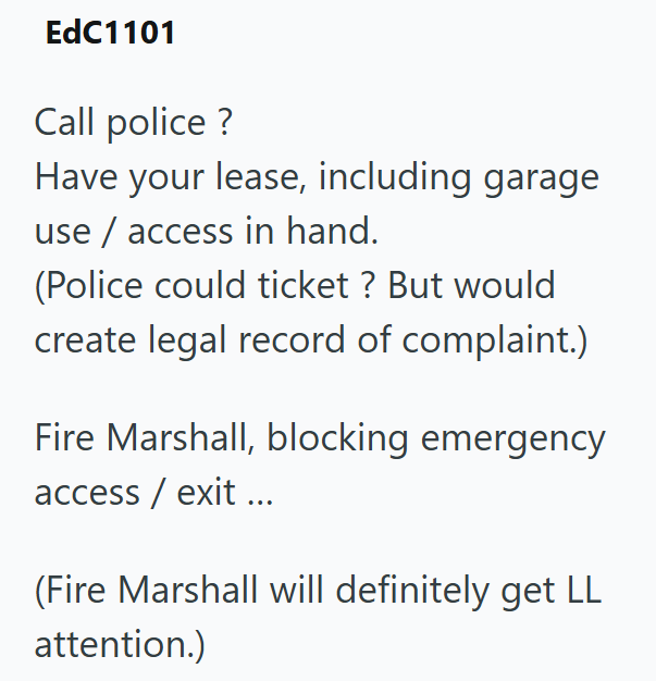 EdC1101 Call police ? Have your lease, including garage use/access in hand. (Police could ticket ? But would create legal record of complaint.) Fire Marshall, blocking emergency access/ exit ... (Fire Marshall will definitely get LL attention.)