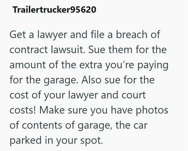 Trailertrucker95620 Get a lawyer and file a breach of contract lawsuit. Sue them for the amount of the extra you're paying for the garage. Also sue for the cost of your lawyer and court costs! Make sure you have photos of contents of garage, the car parked in your spot.