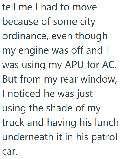 tell me I had to move because of some city ordinance, even though my engine was off and I was using my APU for AC. But from my rear window, I noticed he was just using the shade of my truck and having his lunch underneath it in his patrol car.