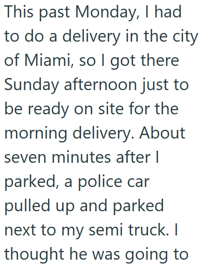 This past Monday, I had to do a delivery in the city of Miami, so I got there Sunday afternoon just to be ready on site for the morning delivery. About seven minutes after I parked, a police car pulled up and parked next to my semi truck. I thought he was going to