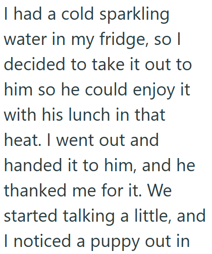 I had a cold sparkling water in my fridge, so I decided to take it out to him so he could enjoy it with his lunch in that heat. I went out and handed it to him, and he thanked me for it. We started talking a little, and I noticed a puppy out in