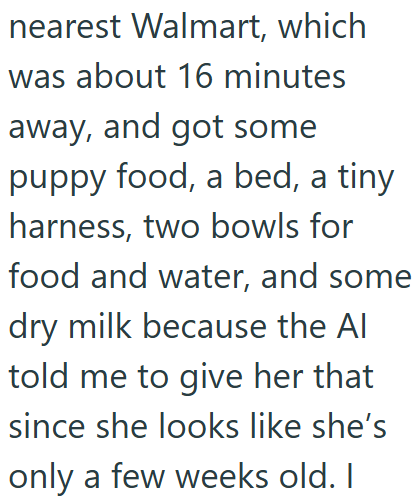 nearest Walmart, which I was about 16 minutes away, and got some puppy food, a bed, a tiny harness, two bowls for food and water, and some dry milk because the Al told me to give her that since she looks like she's only a few weeks old. I