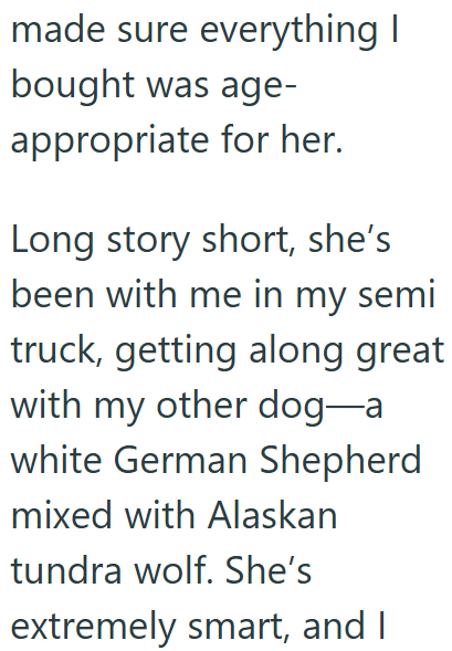made sure everything I bought was age- appropriate for her. Long story short, she's been with me in my semi truck, getting along great with my other dog-a white German Shepherd mixed with Alaskan tundra wolf. She's extremely smart, and I