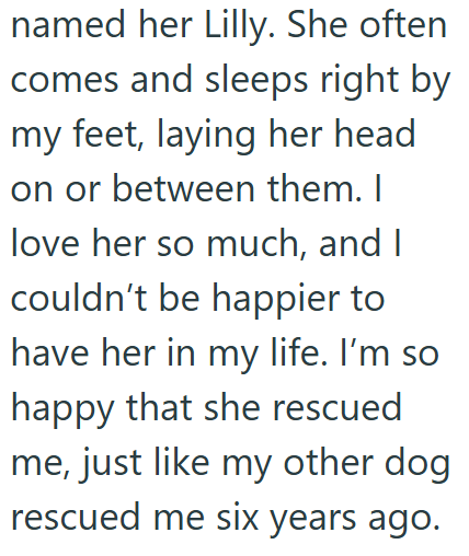 named her Lilly. She often comes and sleeps right by my feet, laying her head. on or between them. I love her so much, and I couldn't be happier to have her in my life. I'm so happy that she rescued me, just like my other dog. rescued me six years ago.