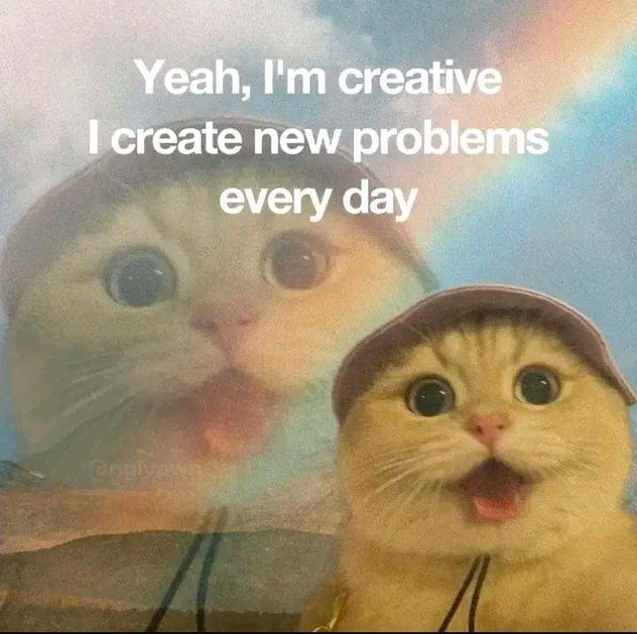 Yeah, I'm creative I create new problems every day