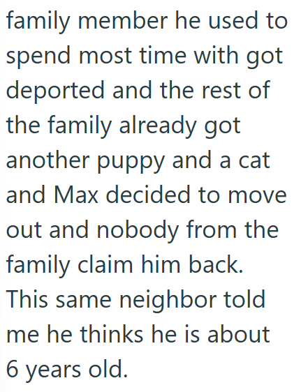 family member he used to spend most time with got deported and the rest of the family already got another puppy and a cat and Max decided to move out and nobody from the family claim him back. This same neighbor told me he thinks he is about 6 years old.