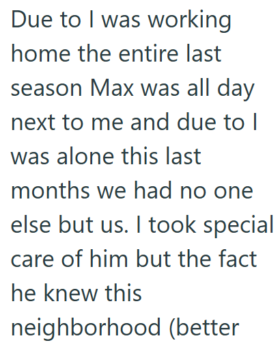 Due to I was working home the entire last season Max was all day next to me and due to I was alone this last months we had no one else but us. I took special care of him but the fact he knew this neighborhood (better