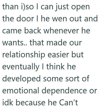 than i)so I can just open the door I he wen out and came back whenever he wants.. that made our relationship easier but eventually I think he developed some sort of emotional dependence or idk because he Can't
