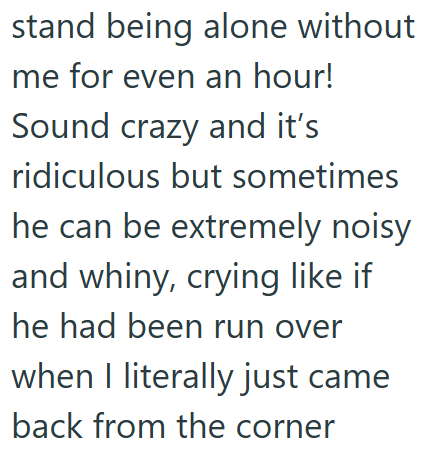 stand being alone without me for even an hour! Sound crazy and it's ridiculous but sometimes he can be extremely noisy and whiny, crying like if he had been run over when I literally just came back from the corner