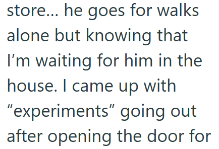 store... he goes for walks alone but knowing that I'm waiting for him in the house. I came up with "experiments" going out after opening the door for