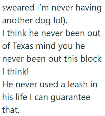 sweared I'm never having another dog lol). I think he never been out of Texas mind you he never been out this block I think! He never used a leash in his life I can guarantee that.