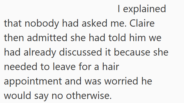 I explained that nobody had asked me. Claire then admitted she had told him we had already discussed it because she needed to leave for a hair appointment and was worried he would say no otherwise.