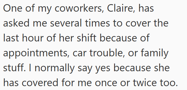 One of my coworkers, Claire, has asked me several times to cover the last hour of her shift because of appointments, car trouble, or family stuff. I normally say yes because she has covered for me once or twice too.