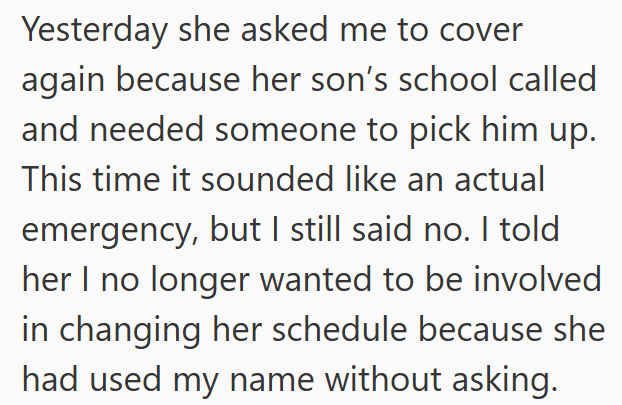 Yesterday she asked me to cover again because her son's school called and needed someone to pick him up. This time it sounded like an actual emergency, but I still said no. I told her I no longer wanted to be involved in changing her schedule because she had used my name without asking.