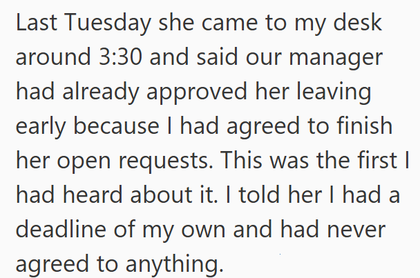 Last Tuesday she came to my desk around 3:30 and said our manager had already approved her leaving early because I had agreed to finish her open requests. This was the first I had heard about it. I told her I had a deadline of my own and had never agreed to anything.