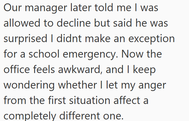 Our manager later told me I was allowed to decline but said he was surprised I didnt make an exception for a school emergency. Now the office feels awkward, and I keep wondering whether I let my anger from the first situation affect a completely different one.