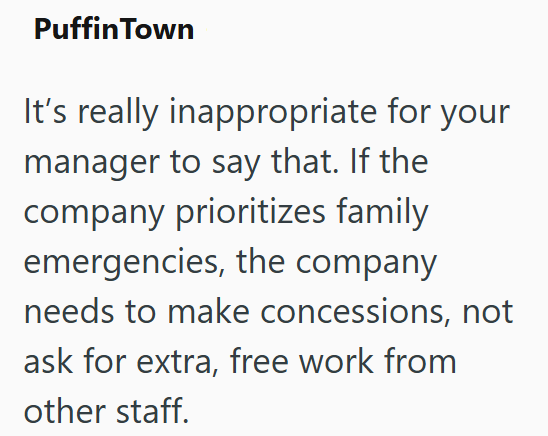 Puffin Town It's really inappropriate for your manager to say that. If the company prioritizes family emergencies, the company needs to make concessions, not ask for extra, free work from other staff.