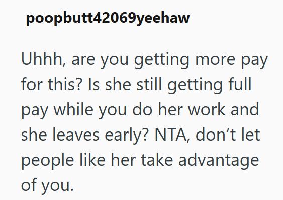 poopbutt42069yeehaw Uhhh, are you getting more pay for this? Is she still getting full pay while you do her work and she leaves early? NTA, don't let people like her take advantage of you.