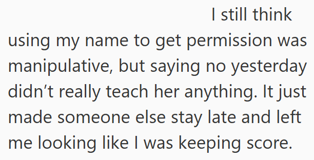 I still think using my name to get permission was manipulative, but saying no yesterday didn't really teach her anything. It just made someone else stay late and left me looking like I was keeping score.