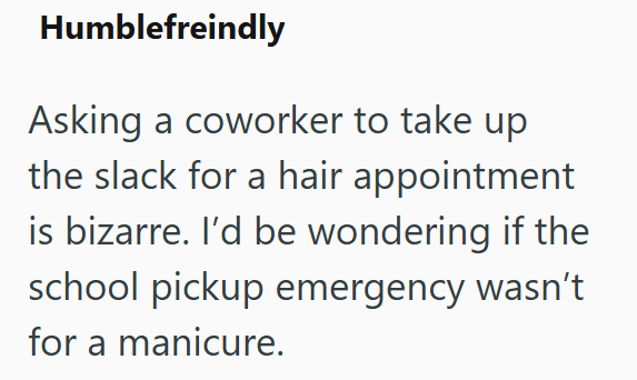 Humblefreindly Asking a coworker to take up the slack for a hair appointment is bizarre. I'd be wondering if the school pickup emergency wasn't for a manicure.