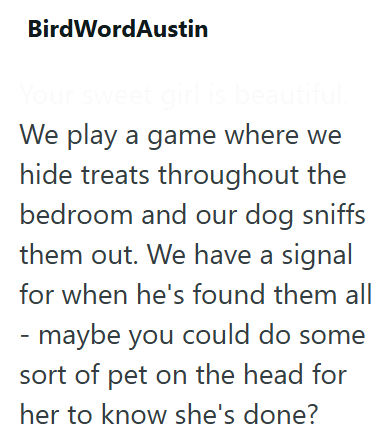 BirdWordAustin Your sweet girl is beautiful. We play a game where we hide treats throughout the bedroom and our dog sniffs them out. We have a signal for when he's found them all - maybe you could do some sort of pet on the head for her to know she's done?