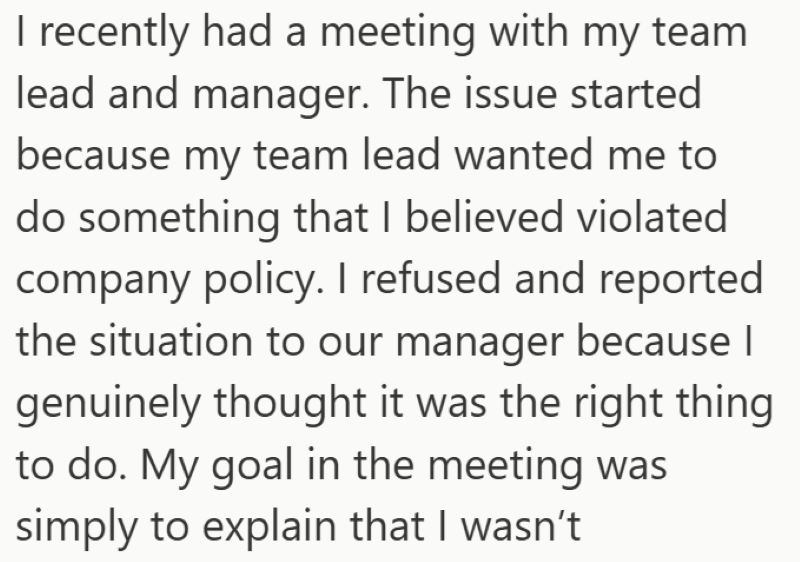 I recently had a meeting with my team lead and manager. The issue started because my team lead wanted me to do something that I believed violated company policy. I refused and reported the situation to our manager because I genuinely thought it was the right thing to do. My goal in the meeting was simply to explain that I wasn't