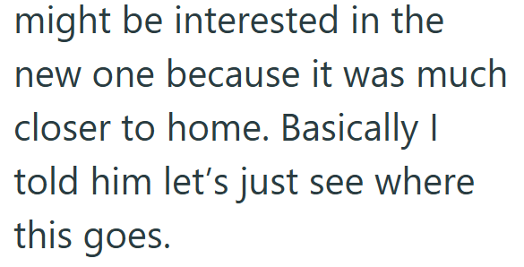 might be interested in the new one because it was much closer to home. Basically I told him let's just see where this goes.