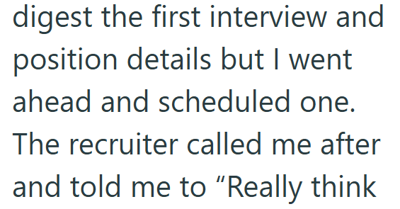 digest the first interview and position details but I went ahead and scheduled one. The recruiter called me after and told me to "Really think