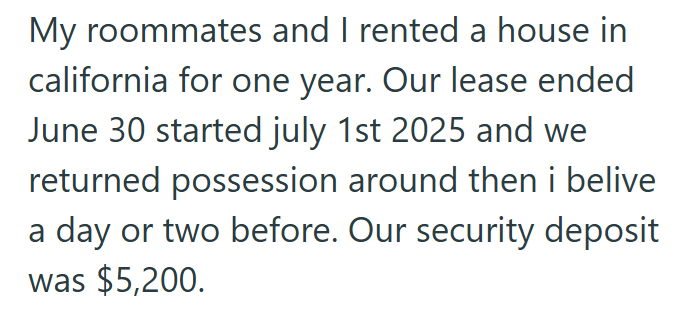 My roommates and I rented a house in california for one year. Our lease ended June 30 started july 1st 2025 and we returned possession around then i belive a day or two before. Our security deposit was $5,200.