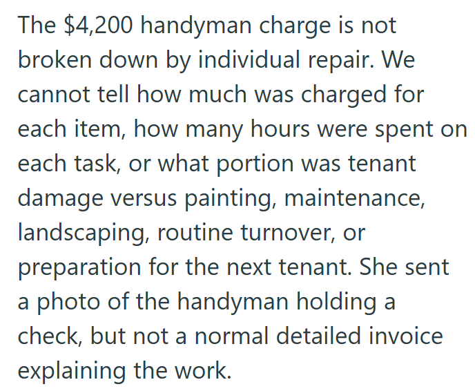 The $4,200 handyman charge is not broken down by individual repair. We cannot tell how much was charged for each item, how many hours were spent on each task, or what portion was tenant damage versus painting, maintenance, landscaping, routine turnover, or preparation for the next tenant. She sent a photo of the handyman holding a check, but not a normal detailed invoice explaining the work.