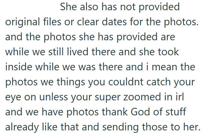 She also has not provided original files or clear dates for the photos. and the photos she has provided are while we still lived there and she took inside while we was there and i mean the photos we things you couldnt catch your eye on unless your super zoomed in irl and we have photos thank God of stuff already like that and sending those to her.