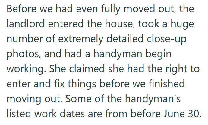 Before we had even fully moved out, the landlord entered the house, took a huge number of extremely detailed close-up photos, and had a handyman begin working. She claimed she had the right to enter and fix things before we finished moving out. Some of the handyman's listed work dates are from before June 30.