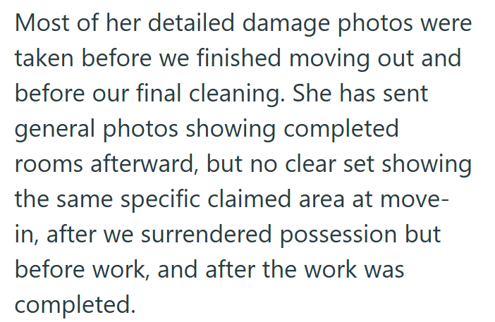 Most of her detailed damage photos were taken before we finished moving out and before our final cleaning. She has sent general photos showing completed rooms afterward, but no clear set showing the same specific claimed area at move- in, after we surrendered possession but before work, and after the work was completed.