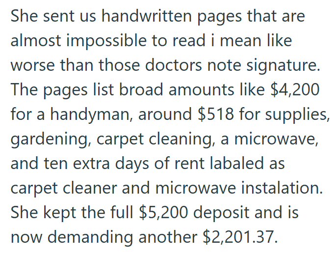 She sent us handwritten pages that are almost impossible to read i mean like worse than those doctors note signature. The pages list broad amounts like $4,200 for a handyman, around $518 for supplies, gardening, carpet cleaning, a microwave, and ten extra days of rent labaled as carpet cleaner and microwave instalation. She kept the full $5,200 deposit and is now demanding another $2,201.37.