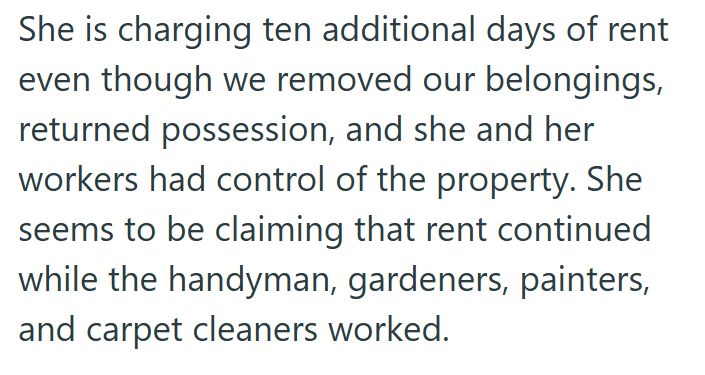 She is charging ten additional days of rent even though we removed our belongings, returned possession, and she and her workers had control of the property. She seems to be claiming that rent continued while the handyman, gardeners, painters, and carpet cleaners worked.